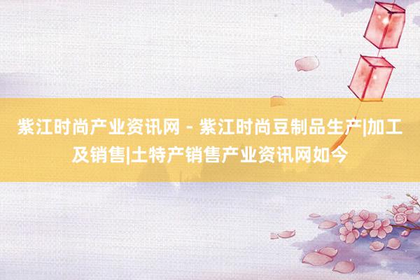 紫江时尚产业资讯网 - 紫江时尚豆制品生产|加工及销售|土特产销售产业资讯网如今