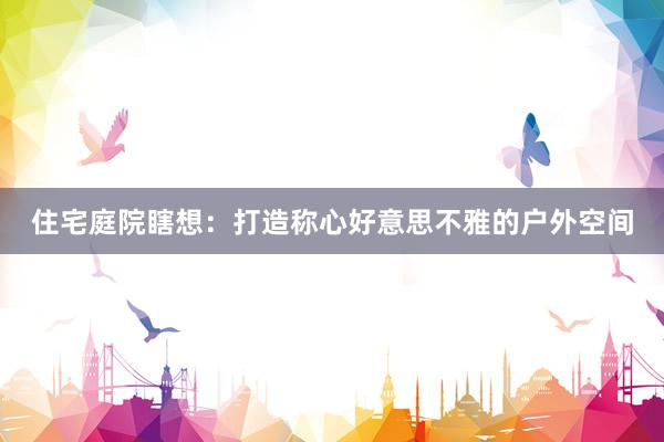住宅庭院瞎想：打造称心好意思不雅的户外空间