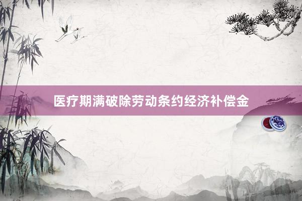 医疗期满破除劳动条约经济补偿金