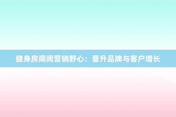 健身房阛阓营销野心：晋升品牌与客户增长